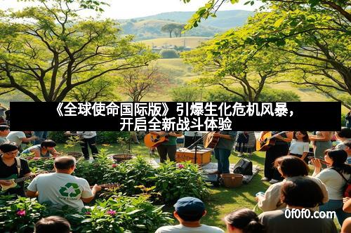 《全球使命国际版》引爆生化危机风暴，开启全新战斗体验